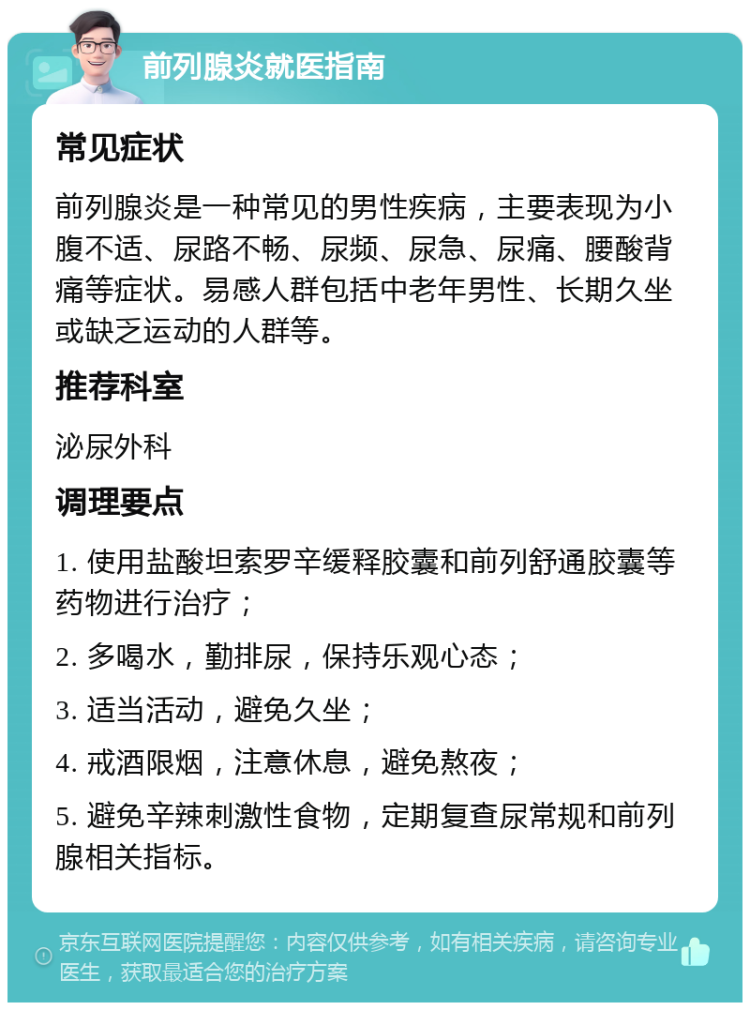 前列腺炎就医指南 常见症状 前列腺炎是一种常见的男性疾病，主要表现为小腹不适、尿路不畅、尿频、尿急、尿痛、腰酸背痛等症状。易感人群包括中老年男性、长期久坐或缺乏运动的人群等。 推荐科室 泌尿外科 调理要点 1. 使用盐酸坦索罗辛缓释胶囊和前列舒通胶囊等药物进行治疗； 2. 多喝水，勤排尿，保持乐观心态； 3. 适当活动，避免久坐； 4. 戒酒限烟，注意休息，避免熬夜； 5. 避免辛辣刺激性食物，定期复查尿常规和前列腺相关指标。