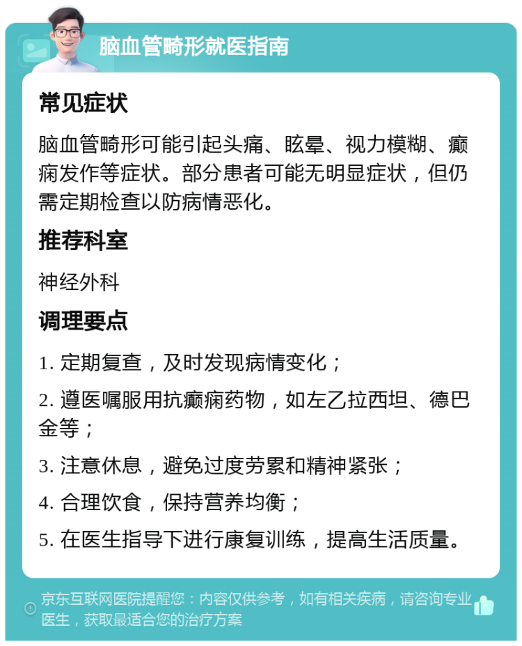 脑血管畸形就医指南 常见症状 脑血管畸形可能引起头痛、眩晕、视力模糊、癫痫发作等症状。部分患者可能无明显症状，但仍需定期检查以防病情恶化。 推荐科室 神经外科 调理要点 1. 定期复查，及时发现病情变化； 2. 遵医嘱服用抗癫痫药物，如左乙拉西坦、德巴金等； 3. 注意休息，避免过度劳累和精神紧张； 4. 合理饮食，保持营养均衡； 5. 在医生指导下进行康复训练，提高生活质量。