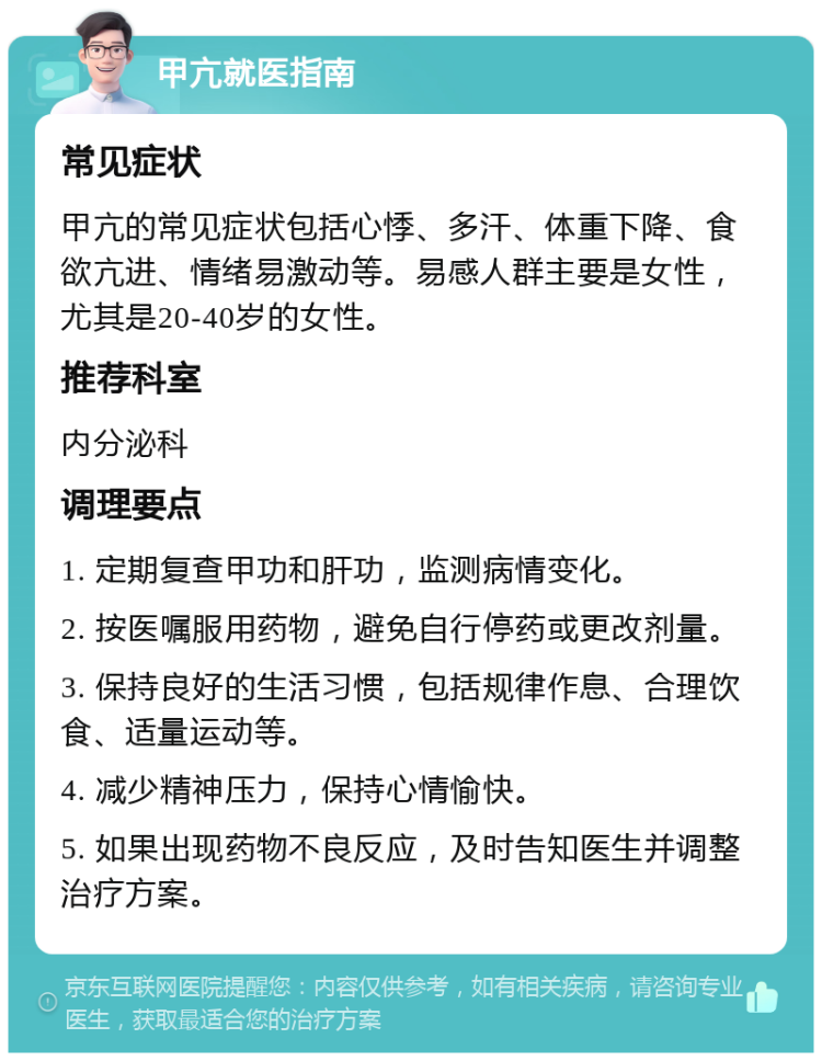 甲亢就医指南 常见症状 甲亢的常见症状包括心悸、多汗、体重下降、食欲亢进、情绪易激动等。易感人群主要是女性，尤其是20-40岁的女性。 推荐科室 内分泌科 调理要点 1. 定期复查甲功和肝功，监测病情变化。 2. 按医嘱服用药物，避免自行停药或更改剂量。 3. 保持良好的生活习惯，包括规律作息、合理饮食、适量运动等。 4. 减少精神压力，保持心情愉快。 5. 如果出现药物不良反应，及时告知医生并调整治疗方案。