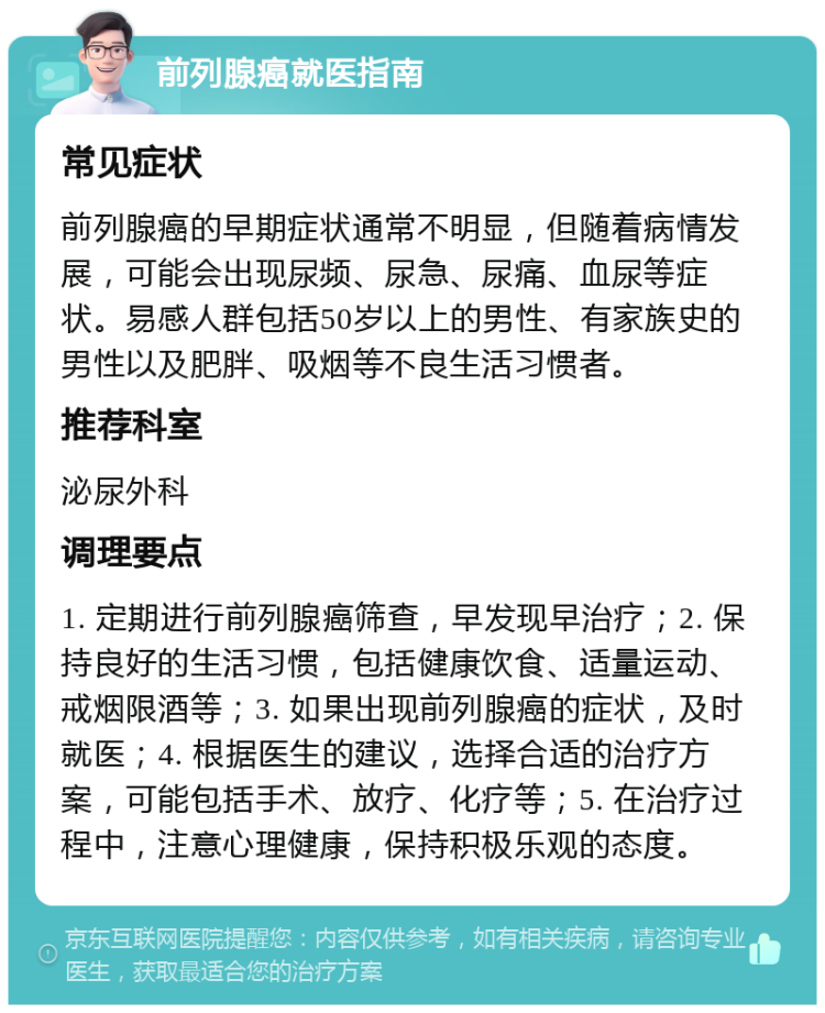 前列腺癌就医指南 常见症状 前列腺癌的早期症状通常不明显，但随着病情发展，可能会出现尿频、尿急、尿痛、血尿等症状。易感人群包括50岁以上的男性、有家族史的男性以及肥胖、吸烟等不良生活习惯者。 推荐科室 泌尿外科 调理要点 1. 定期进行前列腺癌筛查，早发现早治疗；2. 保持良好的生活习惯，包括健康饮食、适量运动、戒烟限酒等；3. 如果出现前列腺癌的症状，及时就医；4. 根据医生的建议，选择合适的治疗方案，可能包括手术、放疗、化疗等；5. 在治疗过程中，注意心理健康，保持积极乐观的态度。