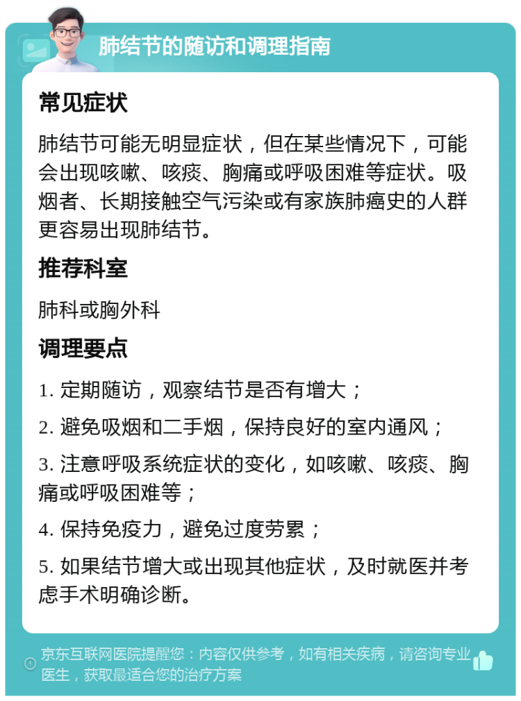 肺结节的随访和调理指南 常见症状 肺结节可能无明显症状，但在某些情况下，可能会出现咳嗽、咳痰、胸痛或呼吸困难等症状。吸烟者、长期接触空气污染或有家族肺癌史的人群更容易出现肺结节。 推荐科室 肺科或胸外科 调理要点 1. 定期随访，观察结节是否有增大； 2. 避免吸烟和二手烟，保持良好的室内通风； 3. 注意呼吸系统症状的变化，如咳嗽、咳痰、胸痛或呼吸困难等； 4. 保持免疫力，避免过度劳累； 5. 如果结节增大或出现其他症状，及时就医并考虑手术明确诊断。