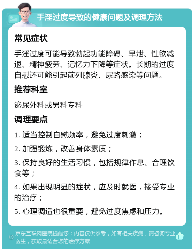 手淫过度导致的健康问题及调理方法 常见症状 手淫过度可能导致勃起功能障碍、早泄、性欲减退、精神疲劳、记忆力下降等症状。长期的过度自慰还可能引起前列腺炎、尿路感染等问题。 推荐科室 泌尿外科或男科专科 调理要点 1. 适当控制自慰频率，避免过度刺激； 2. 加强锻炼，改善身体素质； 3. 保持良好的生活习惯，包括规律作息、合理饮食等； 4. 如果出现明显的症状，应及时就医，接受专业的治疗； 5. 心理调适也很重要，避免过度焦虑和压力。