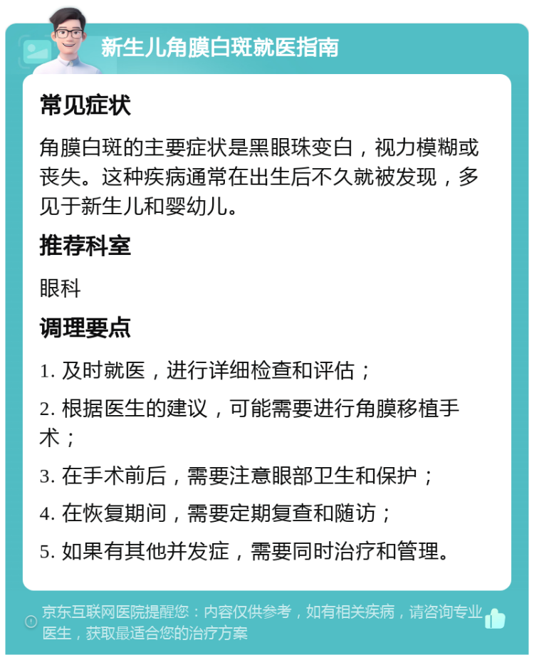 新生儿角膜白斑就医指南 常见症状 角膜白斑的主要症状是黑眼珠变白，视力模糊或丧失。这种疾病通常在出生后不久就被发现，多见于新生儿和婴幼儿。 推荐科室 眼科 调理要点 1. 及时就医，进行详细检查和评估； 2. 根据医生的建议，可能需要进行角膜移植手术； 3. 在手术前后，需要注意眼部卫生和保护； 4. 在恢复期间，需要定期复查和随访； 5. 如果有其他并发症，需要同时治疗和管理。