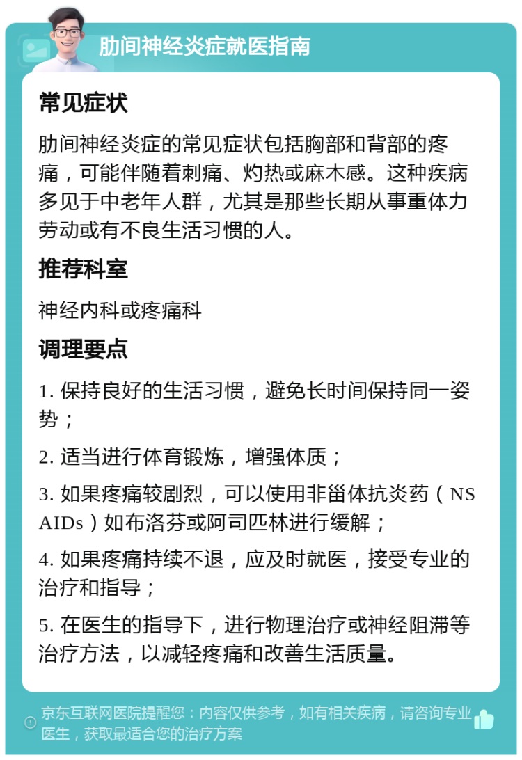 肋间神经炎症就医指南 常见症状 肋间神经炎症的常见症状包括胸部和背部的疼痛，可能伴随着刺痛、灼热或麻木感。这种疾病多见于中老年人群，尤其是那些长期从事重体力劳动或有不良生活习惯的人。 推荐科室 神经内科或疼痛科 调理要点 1. 保持良好的生活习惯，避免长时间保持同一姿势； 2. 适当进行体育锻炼，增强体质； 3. 如果疼痛较剧烈，可以使用非甾体抗炎药（NSAIDs）如布洛芬或阿司匹林进行缓解； 4. 如果疼痛持续不退，应及时就医，接受专业的治疗和指导； 5. 在医生的指导下，进行物理治疗或神经阻滞等治疗方法，以减轻疼痛和改善生活质量。