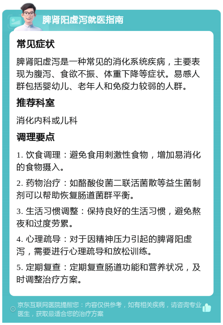 脾肾阳虚泻就医指南 常见症状 脾肾阳虚泻是一种常见的消化系统疾病，主要表现为腹泻、食欲不振、体重下降等症状。易感人群包括婴幼儿、老年人和免疫力较弱的人群。 推荐科室 消化内科或儿科 调理要点 1. 饮食调理：避免食用刺激性食物，增加易消化的食物摄入。 2. 药物治疗：如酪酸俊菌二联活菌散等益生菌制剂可以帮助恢复肠道菌群平衡。 3. 生活习惯调整：保持良好的生活习惯，避免熬夜和过度劳累。 4. 心理疏导：对于因精神压力引起的脾肾阳虚泻，需要进行心理疏导和放松训练。 5. 定期复查：定期复查肠道功能和营养状况，及时调整治疗方案。