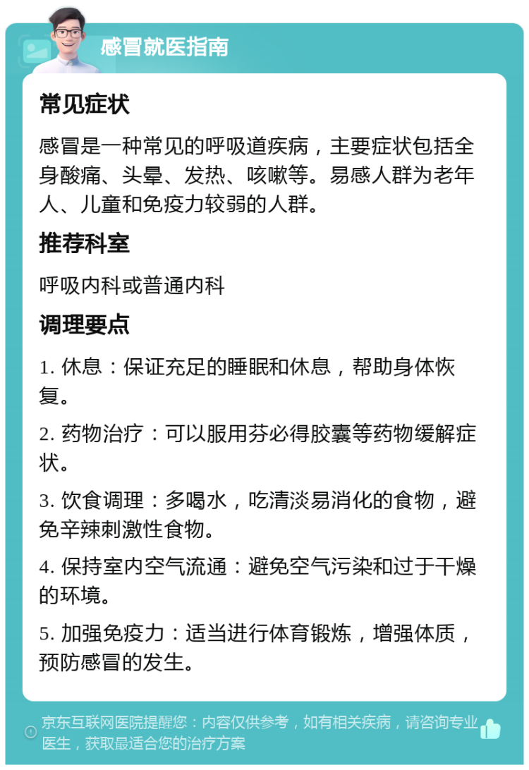 感冒就医指南 常见症状 感冒是一种常见的呼吸道疾病，主要症状包括全身酸痛、头晕、发热、咳嗽等。易感人群为老年人、儿童和免疫力较弱的人群。 推荐科室 呼吸内科或普通内科 调理要点 1. 休息：保证充足的睡眠和休息，帮助身体恢复。 2. 药物治疗：可以服用芬必得胶囊等药物缓解症状。 3. 饮食调理：多喝水，吃清淡易消化的食物，避免辛辣刺激性食物。 4. 保持室内空气流通：避免空气污染和过于干燥的环境。 5. 加强免疫力：适当进行体育锻炼，增强体质，预防感冒的发生。