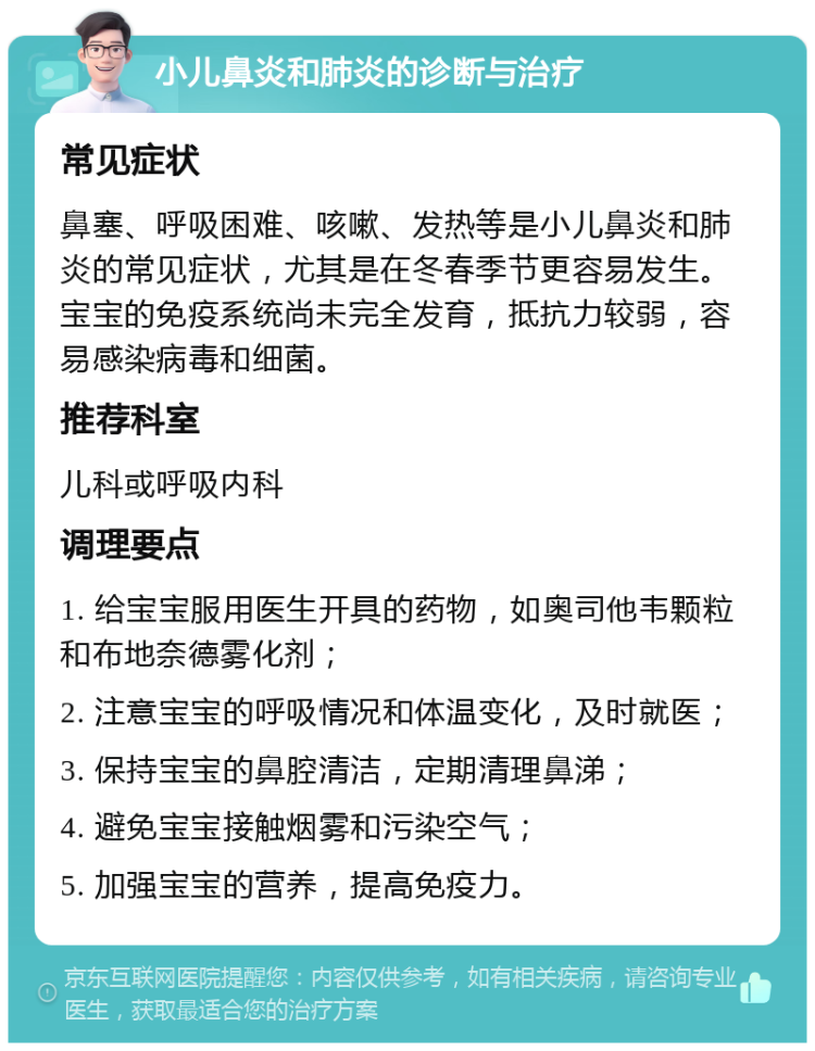 小儿鼻炎和肺炎的诊断与治疗 常见症状 鼻塞、呼吸困难、咳嗽、发热等是小儿鼻炎和肺炎的常见症状，尤其是在冬春季节更容易发生。宝宝的免疫系统尚未完全发育，抵抗力较弱，容易感染病毒和细菌。 推荐科室 儿科或呼吸内科 调理要点 1. 给宝宝服用医生开具的药物，如奥司他韦颗粒和布地奈德雾化剂； 2. 注意宝宝的呼吸情况和体温变化，及时就医； 3. 保持宝宝的鼻腔清洁，定期清理鼻涕； 4. 避免宝宝接触烟雾和污染空气； 5. 加强宝宝的营养，提高免疫力。