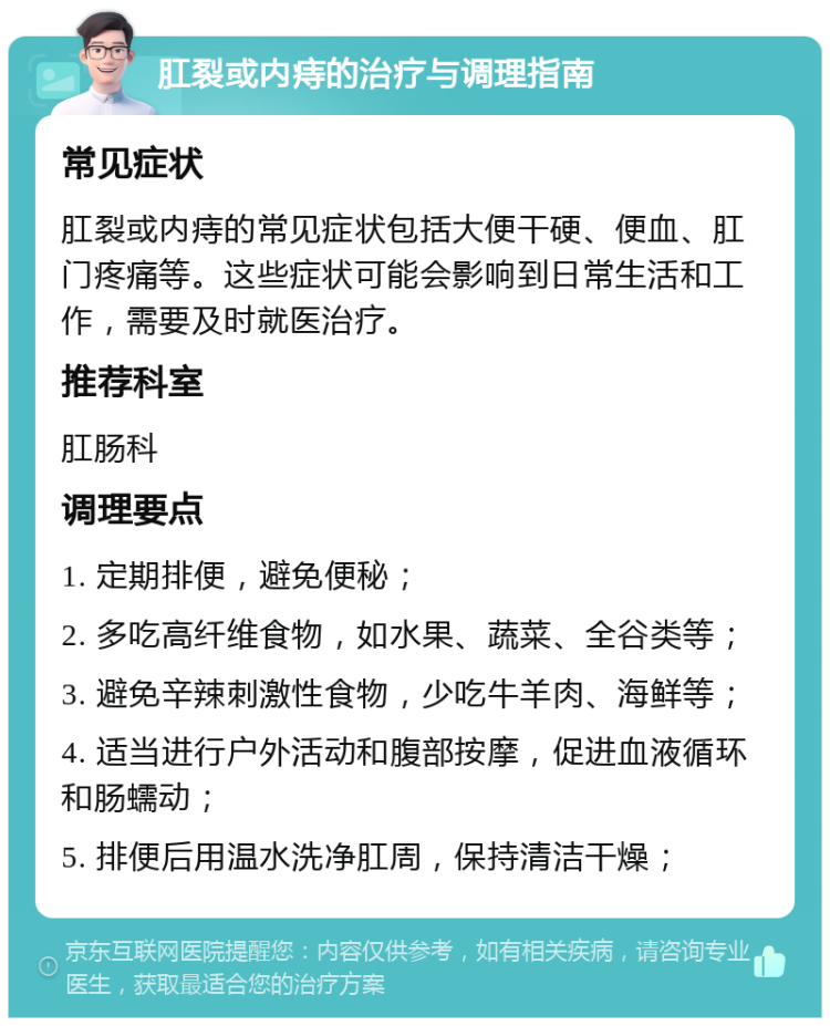 肛裂或内痔的治疗与调理指南 常见症状 肛裂或内痔的常见症状包括大便干硬、便血、肛门疼痛等。这些症状可能会影响到日常生活和工作，需要及时就医治疗。 推荐科室 肛肠科 调理要点 1. 定期排便，避免便秘； 2. 多吃高纤维食物，如水果、蔬菜、全谷类等； 3. 避免辛辣刺激性食物，少吃牛羊肉、海鲜等； 4. 适当进行户外活动和腹部按摩，促进血液循环和肠蠕动； 5. 排便后用温水洗净肛周，保持清洁干燥；