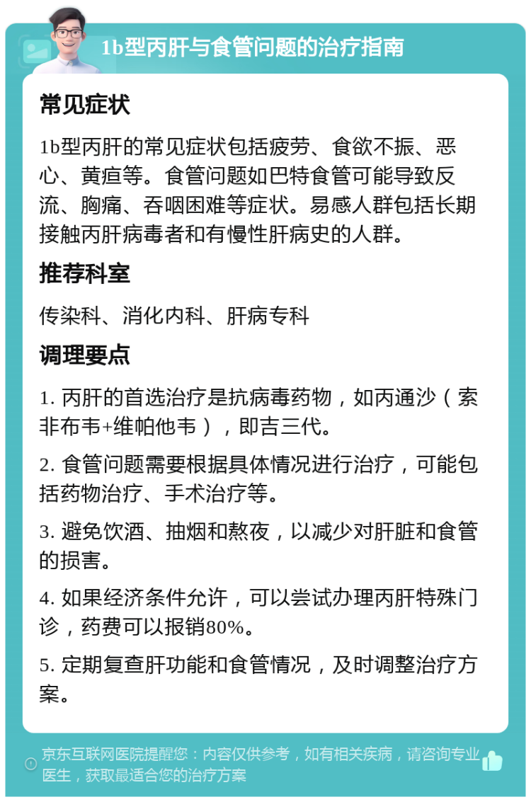 1b型丙肝与食管问题的治疗指南 常见症状 1b型丙肝的常见症状包括疲劳、食欲不振、恶心、黄疸等。食管问题如巴特食管可能导致反流、胸痛、吞咽困难等症状。易感人群包括长期接触丙肝病毒者和有慢性肝病史的人群。 推荐科室 传染科、消化内科、肝病专科 调理要点 1. 丙肝的首选治疗是抗病毒药物，如丙通沙（索非布韦+维帕他韦），即吉三代。 2. 食管问题需要根据具体情况进行治疗，可能包括药物治疗、手术治疗等。 3. 避免饮酒、抽烟和熬夜，以减少对肝脏和食管的损害。 4. 如果经济条件允许，可以尝试办理丙肝特殊门诊，药费可以报销80%。 5. 定期复查肝功能和食管情况，及时调整治疗方案。