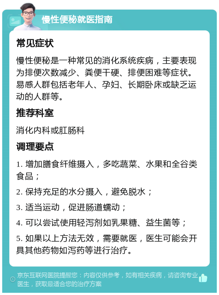 慢性便秘就医指南 常见症状 慢性便秘是一种常见的消化系统疾病，主要表现为排便次数减少、粪便干硬、排便困难等症状。易感人群包括老年人、孕妇、长期卧床或缺乏运动的人群等。 推荐科室 消化内科或肛肠科 调理要点 1. 增加膳食纤维摄入，多吃蔬菜、水果和全谷类食品； 2. 保持充足的水分摄入，避免脱水； 3. 适当运动，促进肠道蠕动； 4. 可以尝试使用轻泻剂如乳果糖、益生菌等； 5. 如果以上方法无效，需要就医，医生可能会开具其他药物如泻药等进行治疗。