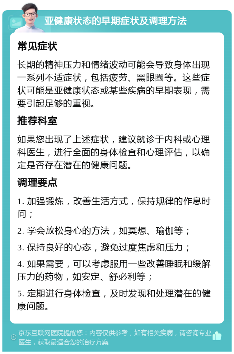 亚健康状态的早期症状及调理方法 常见症状 长期的精神压力和情绪波动可能会导致身体出现一系列不适症状，包括疲劳、黑眼圈等。这些症状可能是亚健康状态或某些疾病的早期表现，需要引起足够的重视。 推荐科室 如果您出现了上述症状，建议就诊于内科或心理科医生，进行全面的身体检查和心理评估，以确定是否存在潜在的健康问题。 调理要点 1. 加强锻炼，改善生活方式，保持规律的作息时间； 2. 学会放松身心的方法，如冥想、瑜伽等； 3. 保持良好的心态，避免过度焦虑和压力； 4. 如果需要，可以考虑服用一些改善睡眠和缓解压力的药物，如安定、舒必利等； 5. 定期进行身体检查，及时发现和处理潜在的健康问题。