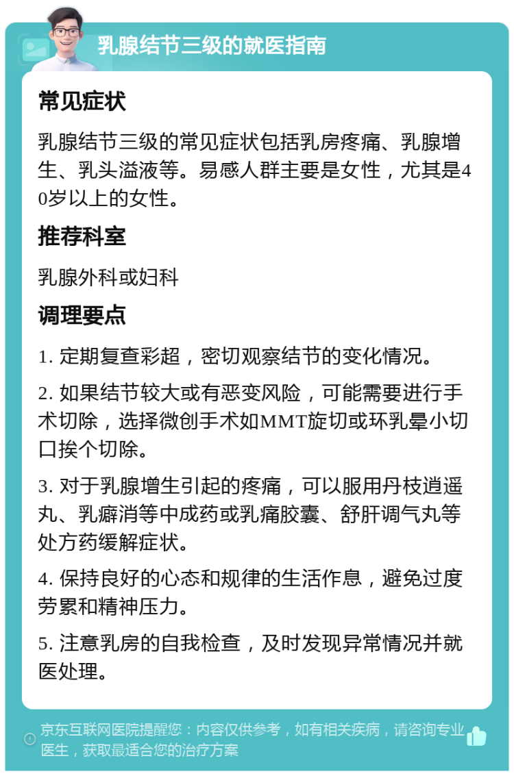 乳腺结节三级的就医指南 常见症状 乳腺结节三级的常见症状包括乳房疼痛、乳腺增生、乳头溢液等。易感人群主要是女性，尤其是40岁以上的女性。 推荐科室 乳腺外科或妇科 调理要点 1. 定期复查彩超，密切观察结节的变化情况。 2. 如果结节较大或有恶变风险，可能需要进行手术切除，选择微创手术如MMT旋切或环乳晕小切口挨个切除。 3. 对于乳腺增生引起的疼痛，可以服用丹枝逍遥丸、乳癖消等中成药或乳痛胶囊、舒肝调气丸等处方药缓解症状。 4. 保持良好的心态和规律的生活作息，避免过度劳累和精神压力。 5. 注意乳房的自我检查，及时发现异常情况并就医处理。