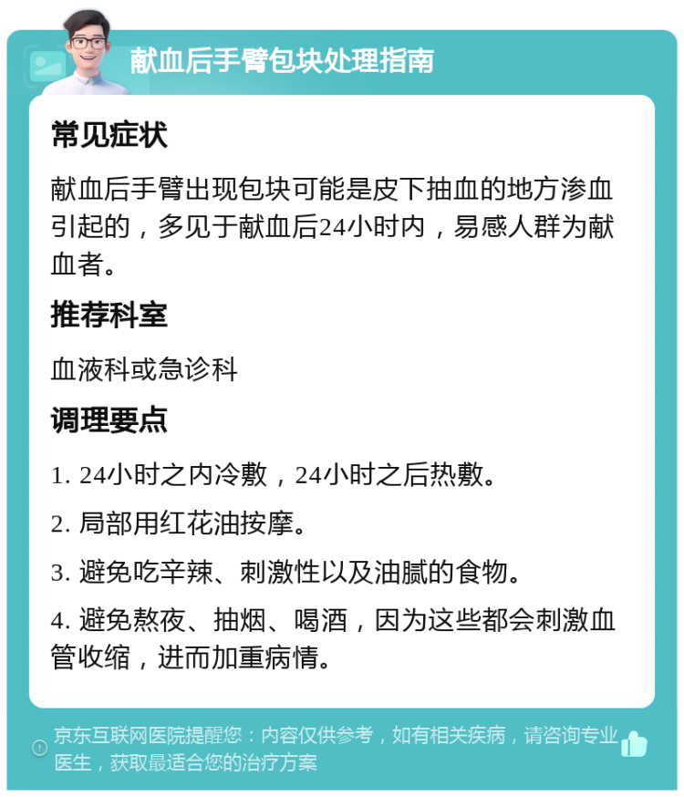 献血后手臂包块处理指南 常见症状 献血后手臂出现包块可能是皮下抽血的地方渗血引起的，多见于献血后24小时内，易感人群为献血者。 推荐科室 血液科或急诊科 调理要点 1. 24小时之内冷敷，24小时之后热敷。 2. 局部用红花油按摩。 3. 避免吃辛辣、刺激性以及油腻的食物。 4. 避免熬夜、抽烟、喝酒，因为这些都会刺激血管收缩，进而加重病情。