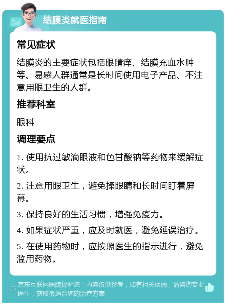 结膜炎就医指南 常见症状 结膜炎的主要症状包括眼睛痒、结膜充血水肿等。易感人群通常是长时间使用电子产品、不注意用眼卫生的人群。 推荐科室 眼科 调理要点 1. 使用抗过敏滴眼液和色甘酸钠等药物来缓解症状。 2. 注意用眼卫生，避免揉眼睛和长时间盯着屏幕。 3. 保持良好的生活习惯，增强免疫力。 4. 如果症状严重，应及时就医，避免延误治疗。 5. 在使用药物时，应按照医生的指示进行，避免滥用药物。