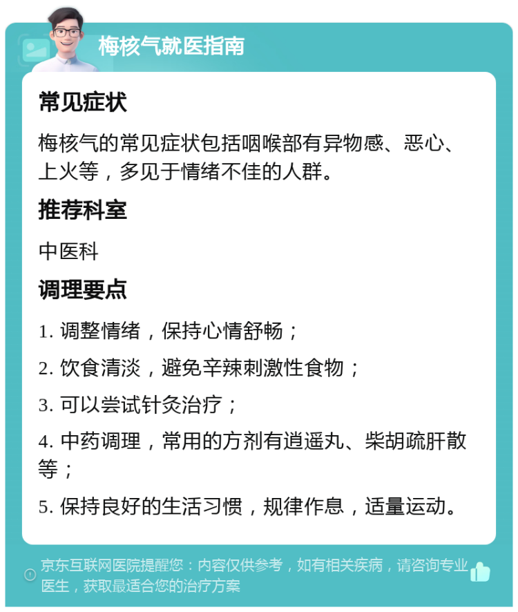 梅核气就医指南 常见症状 梅核气的常见症状包括咽喉部有异物感、恶心、上火等，多见于情绪不佳的人群。 推荐科室 中医科 调理要点 1. 调整情绪，保持心情舒畅； 2. 饮食清淡，避免辛辣刺激性食物； 3. 可以尝试针灸治疗； 4. 中药调理，常用的方剂有逍遥丸、柴胡疏肝散等； 5. 保持良好的生活习惯，规律作息，适量运动。