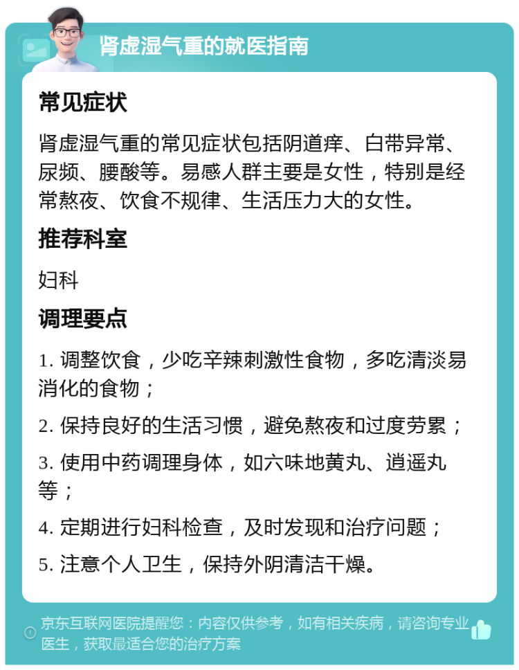 肾虚湿气重的就医指南 常见症状 肾虚湿气重的常见症状包括阴道痒、白带异常、尿频、腰酸等。易感人群主要是女性，特别是经常熬夜、饮食不规律、生活压力大的女性。 推荐科室 妇科 调理要点 1. 调整饮食，少吃辛辣刺激性食物，多吃清淡易消化的食物； 2. 保持良好的生活习惯，避免熬夜和过度劳累； 3. 使用中药调理身体，如六味地黄丸、逍遥丸等； 4. 定期进行妇科检查，及时发现和治疗问题； 5. 注意个人卫生，保持外阴清洁干燥。