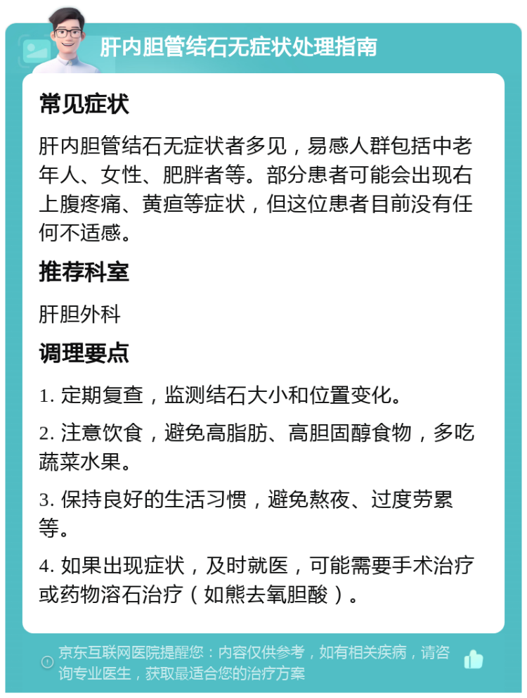 肝内胆管结石无症状处理指南 常见症状 肝内胆管结石无症状者多见，易感人群包括中老年人、女性、肥胖者等。部分患者可能会出现右上腹疼痛、黄疸等症状，但这位患者目前没有任何不适感。 推荐科室 肝胆外科 调理要点 1. 定期复查，监测结石大小和位置变化。 2. 注意饮食，避免高脂肪、高胆固醇食物，多吃蔬菜水果。 3. 保持良好的生活习惯，避免熬夜、过度劳累等。 4. 如果出现症状，及时就医，可能需要手术治疗或药物溶石治疗（如熊去氧胆酸）。