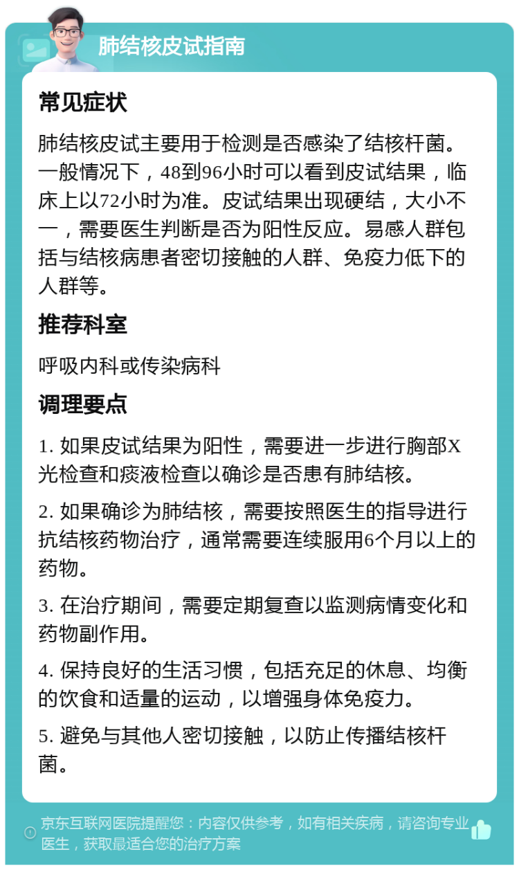 肺结核皮试指南 常见症状 肺结核皮试主要用于检测是否感染了结核杆菌。一般情况下，48到96小时可以看到皮试结果，临床上以72小时为准。皮试结果出现硬结，大小不一，需要医生判断是否为阳性反应。易感人群包括与结核病患者密切接触的人群、免疫力低下的人群等。 推荐科室 呼吸内科或传染病科 调理要点 1. 如果皮试结果为阳性，需要进一步进行胸部X光检查和痰液检查以确诊是否患有肺结核。 2. 如果确诊为肺结核，需要按照医生的指导进行抗结核药物治疗，通常需要连续服用6个月以上的药物。 3. 在治疗期间，需要定期复查以监测病情变化和药物副作用。 4. 保持良好的生活习惯，包括充足的休息、均衡的饮食和适量的运动，以增强身体免疫力。 5. 避免与其他人密切接触，以防止传播结核杆菌。