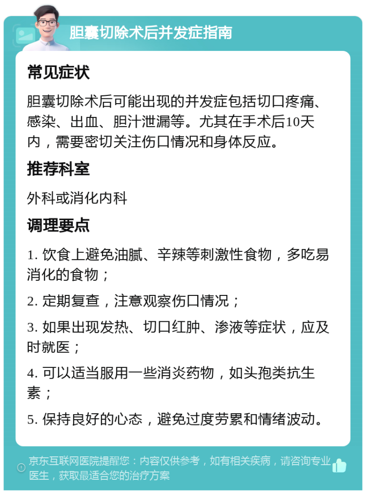 胆囊切除术后并发症指南 常见症状 胆囊切除术后可能出现的并发症包括切口疼痛、感染、出血、胆汁泄漏等。尤其在手术后10天内，需要密切关注伤口情况和身体反应。 推荐科室 外科或消化内科 调理要点 1. 饮食上避免油腻、辛辣等刺激性食物，多吃易消化的食物； 2. 定期复查，注意观察伤口情况； 3. 如果出现发热、切口红肿、渗液等症状，应及时就医； 4. 可以适当服用一些消炎药物，如头孢类抗生素； 5. 保持良好的心态，避免过度劳累和情绪波动。