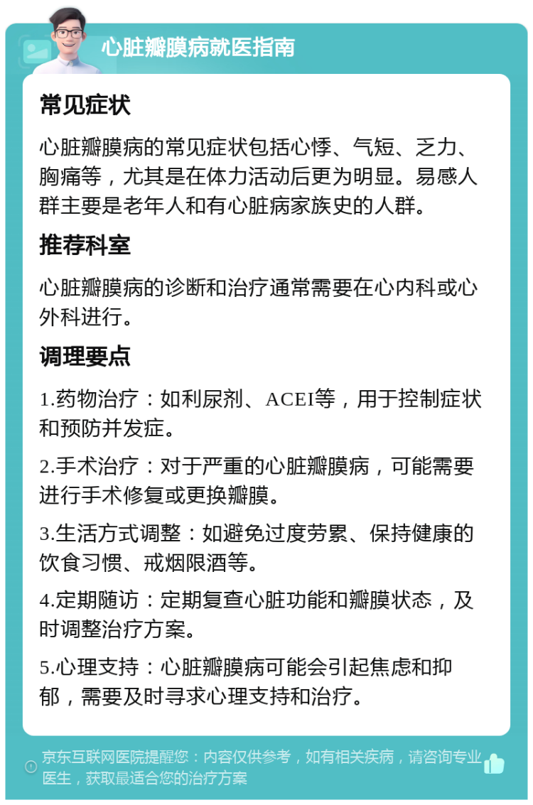 心脏瓣膜病就医指南 常见症状 心脏瓣膜病的常见症状包括心悸、气短、乏力、胸痛等，尤其是在体力活动后更为明显。易感人群主要是老年人和有心脏病家族史的人群。 推荐科室 心脏瓣膜病的诊断和治疗通常需要在心内科或心外科进行。 调理要点 1.药物治疗：如利尿剂、ACEI等，用于控制症状和预防并发症。 2.手术治疗：对于严重的心脏瓣膜病，可能需要进行手术修复或更换瓣膜。 3.生活方式调整：如避免过度劳累、保持健康的饮食习惯、戒烟限酒等。 4.定期随访：定期复查心脏功能和瓣膜状态，及时调整治疗方案。 5.心理支持：心脏瓣膜病可能会引起焦虑和抑郁，需要及时寻求心理支持和治疗。