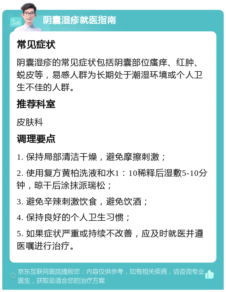 阴囊湿疹就医指南 常见症状 阴囊湿疹的常见症状包括阴囊部位瘙痒、红肿、蜕皮等，易感人群为长期处于潮湿环境或个人卫生不佳的人群。 推荐科室 皮肤科 调理要点 1. 保持局部清洁干燥，避免摩擦刺激； 2. 使用复方黄柏洗液和水1：10稀释后湿敷5-10分钟，晾干后涂抹派瑞松； 3. 避免辛辣刺激饮食，避免饮酒； 4. 保持良好的个人卫生习惯； 5. 如果症状严重或持续不改善，应及时就医并遵医嘱进行治疗。