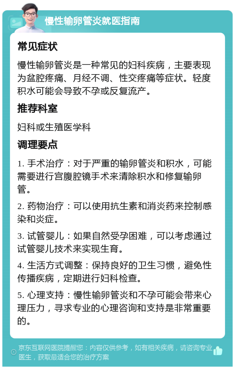 慢性输卵管炎就医指南 常见症状 慢性输卵管炎是一种常见的妇科疾病，主要表现为盆腔疼痛、月经不调、性交疼痛等症状。轻度积水可能会导致不孕或反复流产。 推荐科室 妇科或生殖医学科 调理要点 1. 手术治疗：对于严重的输卵管炎和积水，可能需要进行宫腹腔镜手术来清除积水和修复输卵管。 2. 药物治疗：可以使用抗生素和消炎药来控制感染和炎症。 3. 试管婴儿：如果自然受孕困难，可以考虑通过试管婴儿技术来实现生育。 4. 生活方式调整：保持良好的卫生习惯，避免性传播疾病，定期进行妇科检查。 5. 心理支持：慢性输卵管炎和不孕可能会带来心理压力，寻求专业的心理咨询和支持是非常重要的。