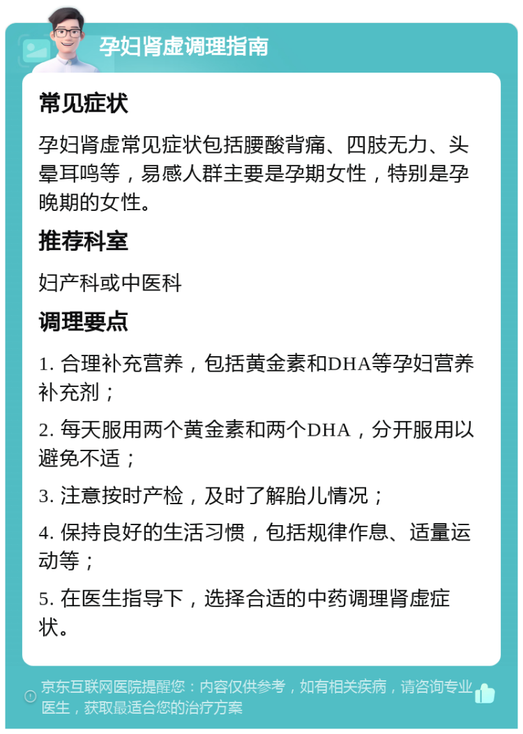 孕妇肾虚调理指南 常见症状 孕妇肾虚常见症状包括腰酸背痛、四肢无力、头晕耳鸣等，易感人群主要是孕期女性，特别是孕晚期的女性。 推荐科室 妇产科或中医科 调理要点 1. 合理补充营养，包括黄金素和DHA等孕妇营养补充剂； 2. 每天服用两个黄金素和两个DHA，分开服用以避免不适； 3. 注意按时产检，及时了解胎儿情况； 4. 保持良好的生活习惯，包括规律作息、适量运动等； 5. 在医生指导下，选择合适的中药调理肾虚症状。