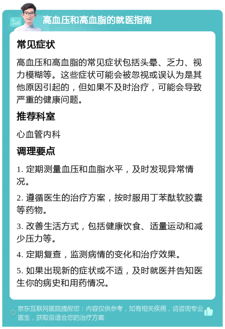 高血压和高血脂的就医指南 常见症状 高血压和高血脂的常见症状包括头晕、乏力、视力模糊等。这些症状可能会被忽视或误认为是其他原因引起的，但如果不及时治疗，可能会导致严重的健康问题。 推荐科室 心血管内科 调理要点 1. 定期测量血压和血脂水平，及时发现异常情况。 2. 遵循医生的治疗方案，按时服用丁苯酞软胶囊等药物。 3. 改善生活方式，包括健康饮食、适量运动和减少压力等。 4. 定期复查，监测病情的变化和治疗效果。 5. 如果出现新的症状或不适，及时就医并告知医生你的病史和用药情况。