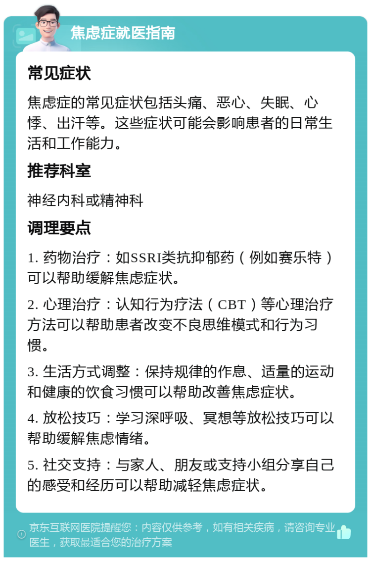 焦虑症就医指南 常见症状 焦虑症的常见症状包括头痛、恶心、失眠、心悸、出汗等。这些症状可能会影响患者的日常生活和工作能力。 推荐科室 神经内科或精神科 调理要点 1. 药物治疗：如SSRI类抗抑郁药（例如赛乐特）可以帮助缓解焦虑症状。 2. 心理治疗：认知行为疗法（CBT）等心理治疗方法可以帮助患者改变不良思维模式和行为习惯。 3. 生活方式调整：保持规律的作息、适量的运动和健康的饮食习惯可以帮助改善焦虑症状。 4. 放松技巧：学习深呼吸、冥想等放松技巧可以帮助缓解焦虑情绪。 5. 社交支持：与家人、朋友或支持小组分享自己的感受和经历可以帮助减轻焦虑症状。