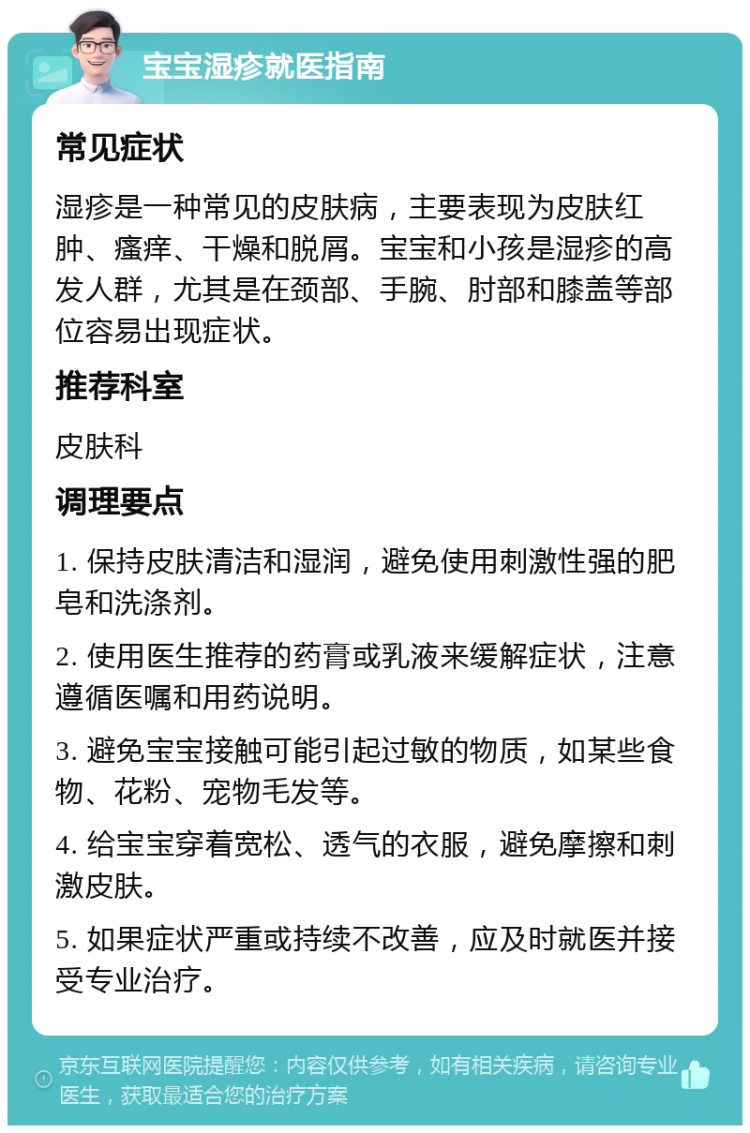 宝宝湿疹就医指南 常见症状 湿疹是一种常见的皮肤病，主要表现为皮肤红肿、瘙痒、干燥和脱屑。宝宝和小孩是湿疹的高发人群，尤其是在颈部、手腕、肘部和膝盖等部位容易出现症状。 推荐科室 皮肤科 调理要点 1. 保持皮肤清洁和湿润，避免使用刺激性强的肥皂和洗涤剂。 2. 使用医生推荐的药膏或乳液来缓解症状，注意遵循医嘱和用药说明。 3. 避免宝宝接触可能引起过敏的物质，如某些食物、花粉、宠物毛发等。 4. 给宝宝穿着宽松、透气的衣服，避免摩擦和刺激皮肤。 5. 如果症状严重或持续不改善，应及时就医并接受专业治疗。