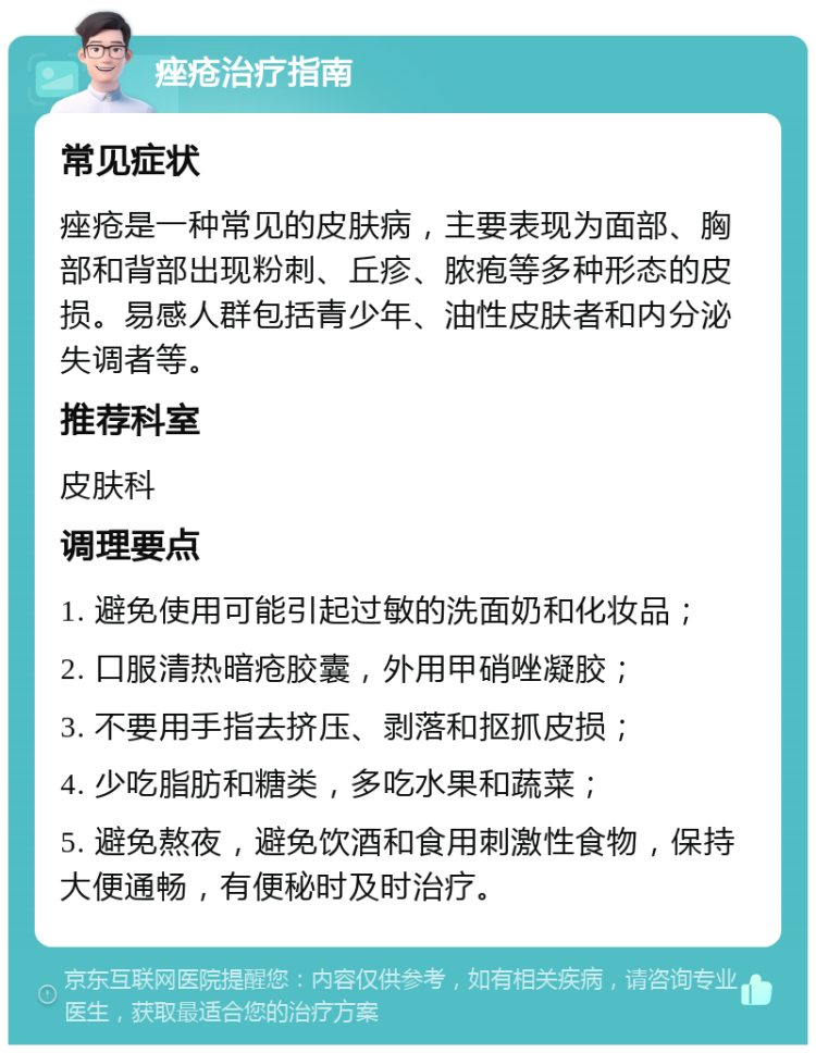 痤疮治疗指南 常见症状 痤疮是一种常见的皮肤病，主要表现为面部、胸部和背部出现粉刺、丘疹、脓疱等多种形态的皮损。易感人群包括青少年、油性皮肤者和内分泌失调者等。 推荐科室 皮肤科 调理要点 1. 避免使用可能引起过敏的洗面奶和化妆品； 2. 口服清热暗疮胶囊，外用甲硝唑凝胶； 3. 不要用手指去挤压、剥落和抠抓皮损； 4. 少吃脂肪和糖类，多吃水果和蔬菜； 5. 避免熬夜，避免饮酒和食用刺激性食物，保持大便通畅，有便秘时及时治疗。