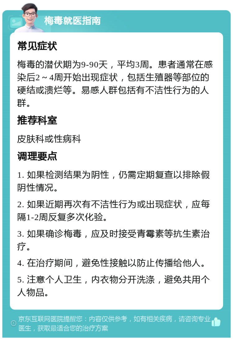 梅毒就医指南 常见症状 梅毒的潜伏期为9-90天，平均3周。患者通常在感染后2～4周开始出现症状，包括生殖器等部位的硬结或溃烂等。易感人群包括有不洁性行为的人群。 推荐科室 皮肤科或性病科 调理要点 1. 如果检测结果为阴性，仍需定期复查以排除假阴性情况。 2. 如果近期再次有不洁性行为或出现症状，应每隔1-2周反复多次化验。 3. 如果确诊梅毒，应及时接受青霉素等抗生素治疗。 4. 在治疗期间，避免性接触以防止传播给他人。 5. 注意个人卫生，内衣物分开洗涤，避免共用个人物品。