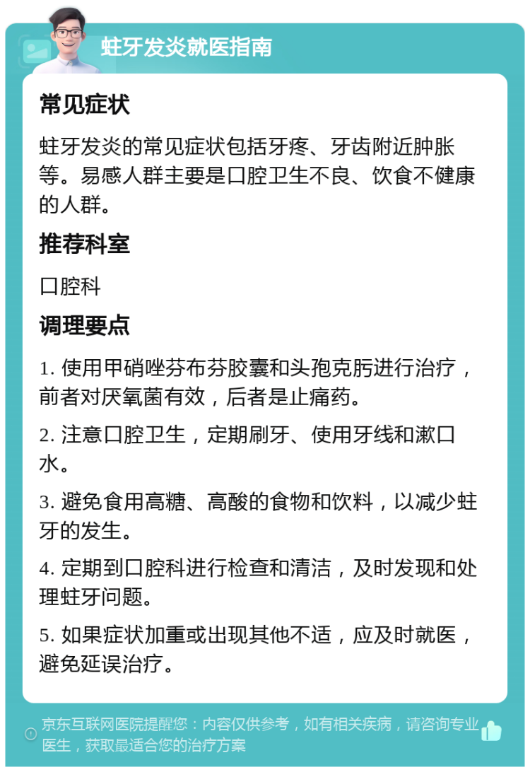 蛀牙发炎就医指南 常见症状 蛀牙发炎的常见症状包括牙疼、牙齿附近肿胀等。易感人群主要是口腔卫生不良、饮食不健康的人群。 推荐科室 口腔科 调理要点 1. 使用甲硝唑芬布芬胶囊和头孢克肟进行治疗，前者对厌氧菌有效，后者是止痛药。 2. 注意口腔卫生，定期刷牙、使用牙线和漱口水。 3. 避免食用高糖、高酸的食物和饮料，以减少蛀牙的发生。 4. 定期到口腔科进行检查和清洁，及时发现和处理蛀牙问题。 5. 如果症状加重或出现其他不适，应及时就医，避免延误治疗。