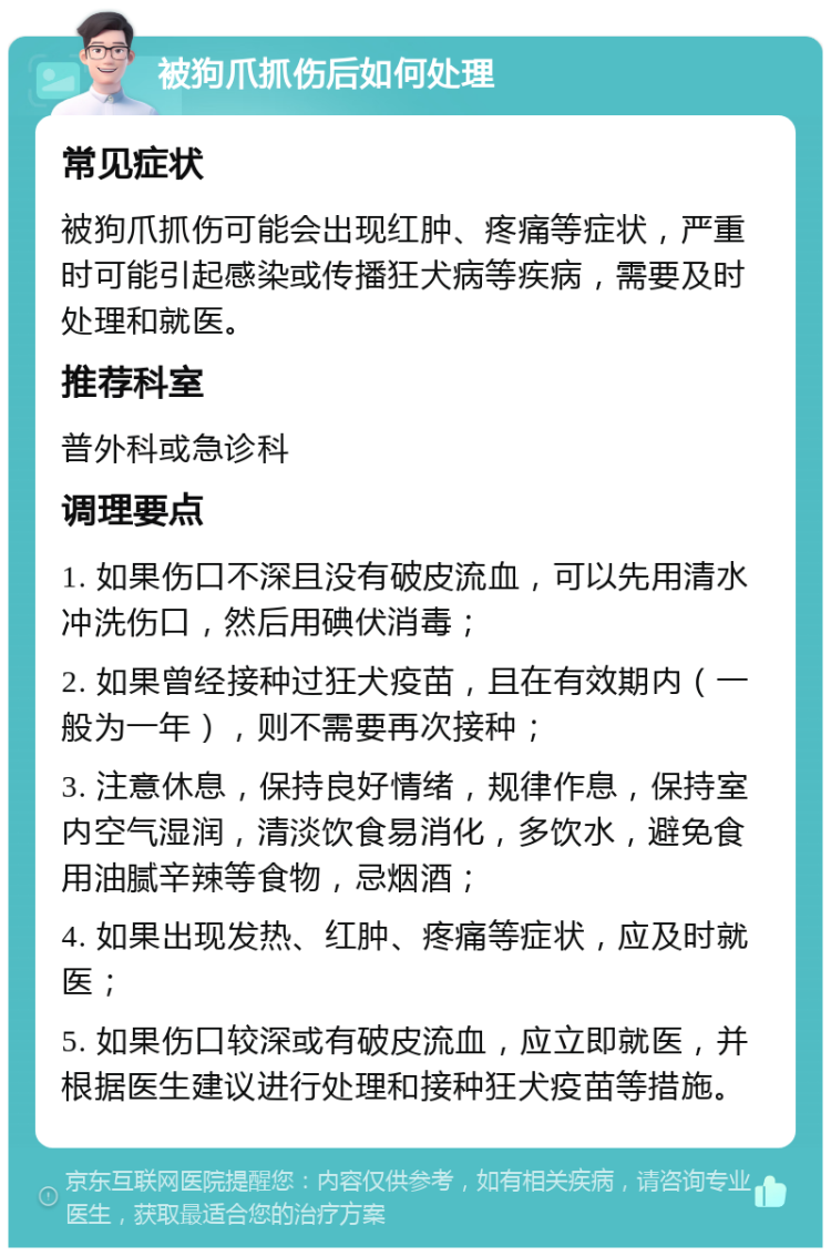 被狗爪抓伤后如何处理 常见症状 被狗爪抓伤可能会出现红肿、疼痛等症状，严重时可能引起感染或传播狂犬病等疾病，需要及时处理和就医。 推荐科室 普外科或急诊科 调理要点 1. 如果伤口不深且没有破皮流血，可以先用清水冲洗伤口，然后用碘伏消毒； 2. 如果曾经接种过狂犬疫苗，且在有效期内（一般为一年），则不需要再次接种； 3. 注意休息，保持良好情绪，规律作息，保持室内空气湿润，清淡饮食易消化，多饮水，避免食用油腻辛辣等食物，忌烟酒； 4. 如果出现发热、红肿、疼痛等症状，应及时就医； 5. 如果伤口较深或有破皮流血，应立即就医，并根据医生建议进行处理和接种狂犬疫苗等措施。