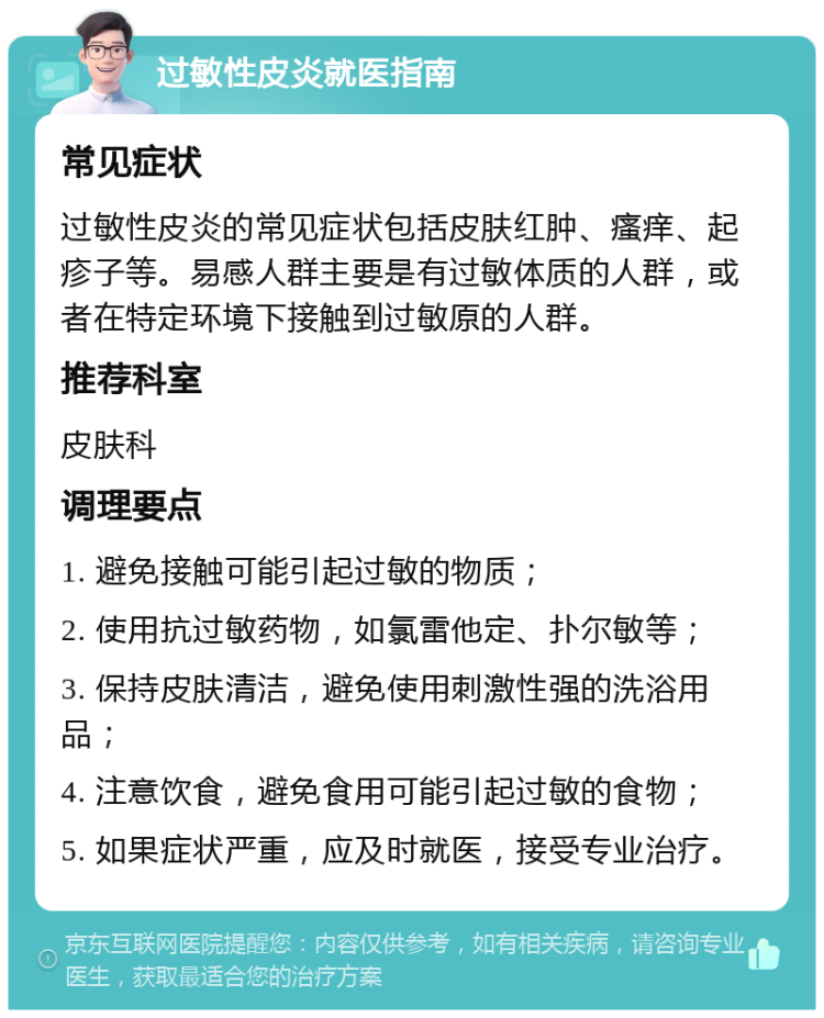 过敏性皮炎就医指南 常见症状 过敏性皮炎的常见症状包括皮肤红肿、瘙痒、起疹子等。易感人群主要是有过敏体质的人群，或者在特定环境下接触到过敏原的人群。 推荐科室 皮肤科 调理要点 1. 避免接触可能引起过敏的物质； 2. 使用抗过敏药物，如氯雷他定、扑尔敏等； 3. 保持皮肤清洁，避免使用刺激性强的洗浴用品； 4. 注意饮食，避免食用可能引起过敏的食物； 5. 如果症状严重，应及时就医，接受专业治疗。