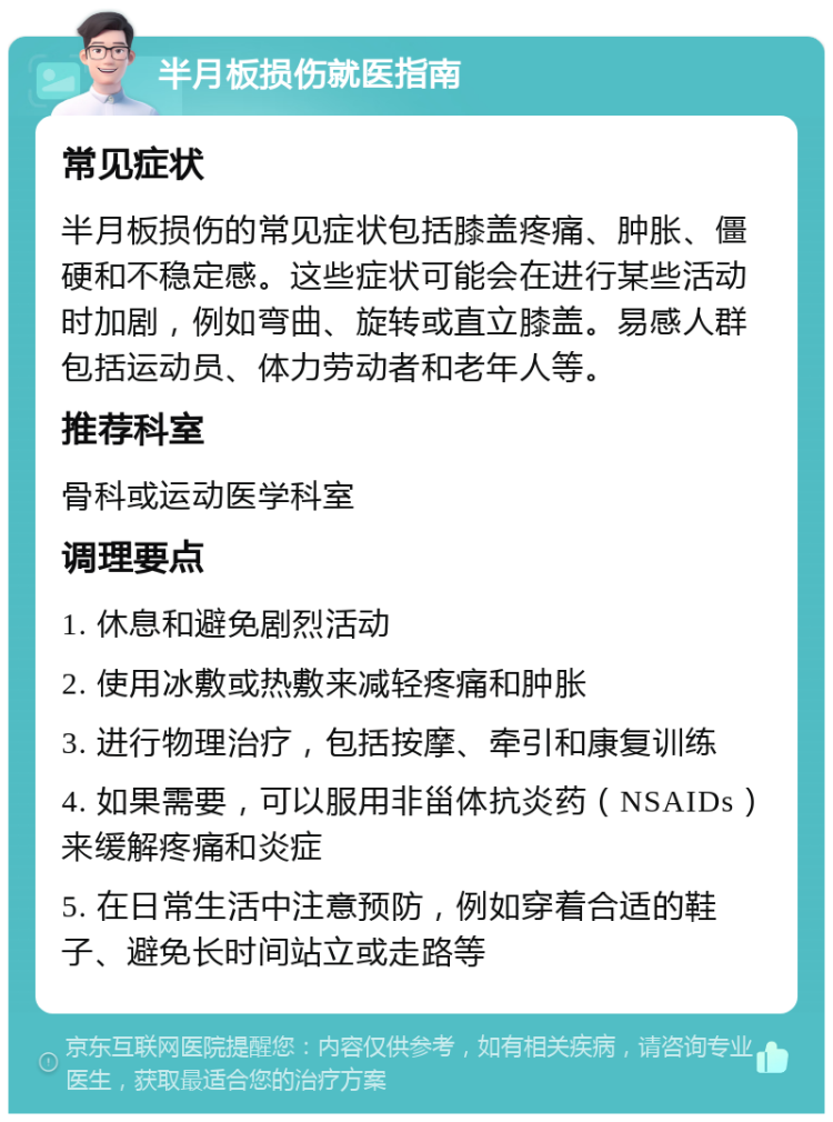 半月板损伤就医指南 常见症状 半月板损伤的常见症状包括膝盖疼痛、肿胀、僵硬和不稳定感。这些症状可能会在进行某些活动时加剧，例如弯曲、旋转或直立膝盖。易感人群包括运动员、体力劳动者和老年人等。 推荐科室 骨科或运动医学科室 调理要点 1. 休息和避免剧烈活动 2. 使用冰敷或热敷来减轻疼痛和肿胀 3. 进行物理治疗，包括按摩、牵引和康复训练 4. 如果需要，可以服用非甾体抗炎药（NSAIDs）来缓解疼痛和炎症 5. 在日常生活中注意预防，例如穿着合适的鞋子、避免长时间站立或走路等