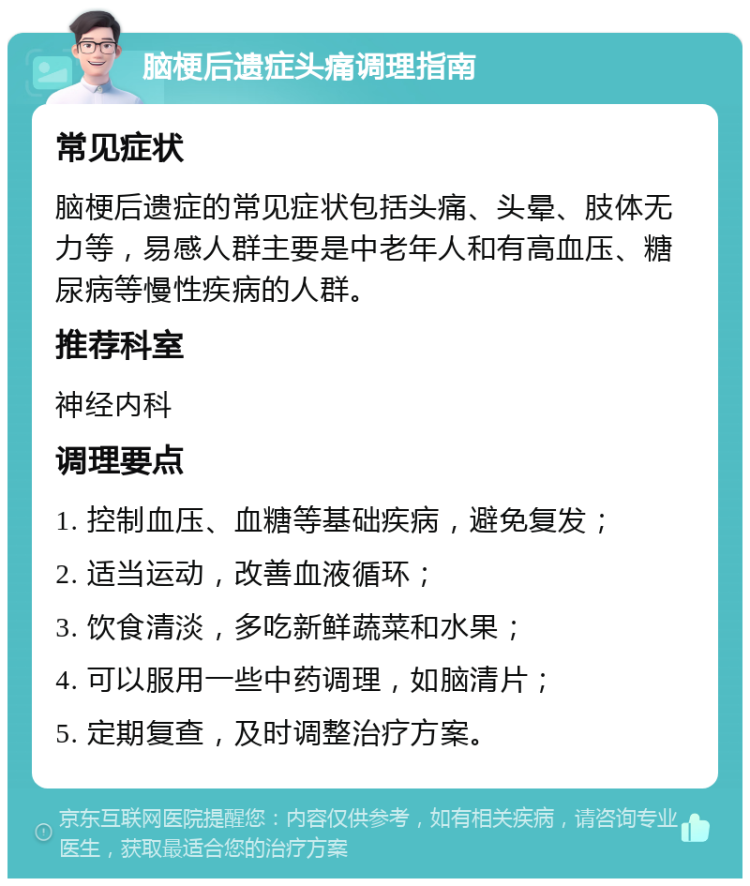 脑梗后遗症头痛调理指南 常见症状 脑梗后遗症的常见症状包括头痛、头晕、肢体无力等，易感人群主要是中老年人和有高血压、糖尿病等慢性疾病的人群。 推荐科室 神经内科 调理要点 1. 控制血压、血糖等基础疾病，避免复发； 2. 适当运动，改善血液循环； 3. 饮食清淡，多吃新鲜蔬菜和水果； 4. 可以服用一些中药调理，如脑清片； 5. 定期复查，及时调整治疗方案。