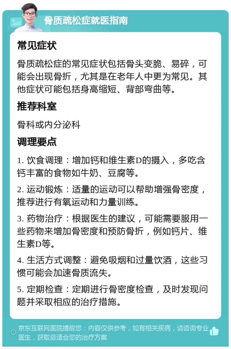 骨质疏松症就医指南 常见症状 骨质疏松症的常见症状包括骨头变脆、易碎，可能会出现骨折，尤其是在老年人中更为常见。其他症状可能包括身高缩短、背部弯曲等。 推荐科室 骨科或内分泌科 调理要点 1. 饮食调理：增加钙和维生素D的摄入，多吃含钙丰富的食物如牛奶、豆腐等。 2. 运动锻炼：适量的运动可以帮助增强骨密度，推荐进行有氧运动和力量训练。 3. 药物治疗：根据医生的建议，可能需要服用一些药物来增加骨密度和预防骨折，例如钙片、维生素D等。 4. 生活方式调整：避免吸烟和过量饮酒，这些习惯可能会加速骨质流失。 5. 定期检查：定期进行骨密度检查，及时发现问题并采取相应的治疗措施。