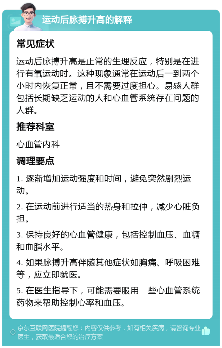 运动后脉搏升高的解释 常见症状 运动后脉搏升高是正常的生理反应，特别是在进行有氧运动时。这种现象通常在运动后一到两个小时内恢复正常，且不需要过度担心。易感人群包括长期缺乏运动的人和心血管系统存在问题的人群。 推荐科室 心血管内科 调理要点 1. 逐渐增加运动强度和时间，避免突然剧烈运动。 2. 在运动前进行适当的热身和拉伸，减少心脏负担。 3. 保持良好的心血管健康，包括控制血压、血糖和血脂水平。 4. 如果脉搏升高伴随其他症状如胸痛、呼吸困难等，应立即就医。 5. 在医生指导下，可能需要服用一些心血管系统药物来帮助控制心率和血压。