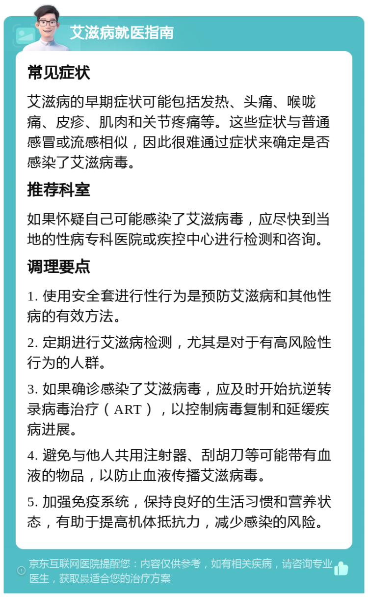 艾滋病就医指南 常见症状 艾滋病的早期症状可能包括发热、头痛、喉咙痛、皮疹、肌肉和关节疼痛等。这些症状与普通感冒或流感相似，因此很难通过症状来确定是否感染了艾滋病毒。 推荐科室 如果怀疑自己可能感染了艾滋病毒，应尽快到当地的性病专科医院或疾控中心进行检测和咨询。 调理要点 1. 使用安全套进行性行为是预防艾滋病和其他性病的有效方法。 2. 定期进行艾滋病检测，尤其是对于有高风险性行为的人群。 3. 如果确诊感染了艾滋病毒，应及时开始抗逆转录病毒治疗（ART），以控制病毒复制和延缓疾病进展。 4. 避免与他人共用注射器、刮胡刀等可能带有血液的物品，以防止血液传播艾滋病毒。 5. 加强免疫系统，保持良好的生活习惯和营养状态，有助于提高机体抵抗力，减少感染的风险。