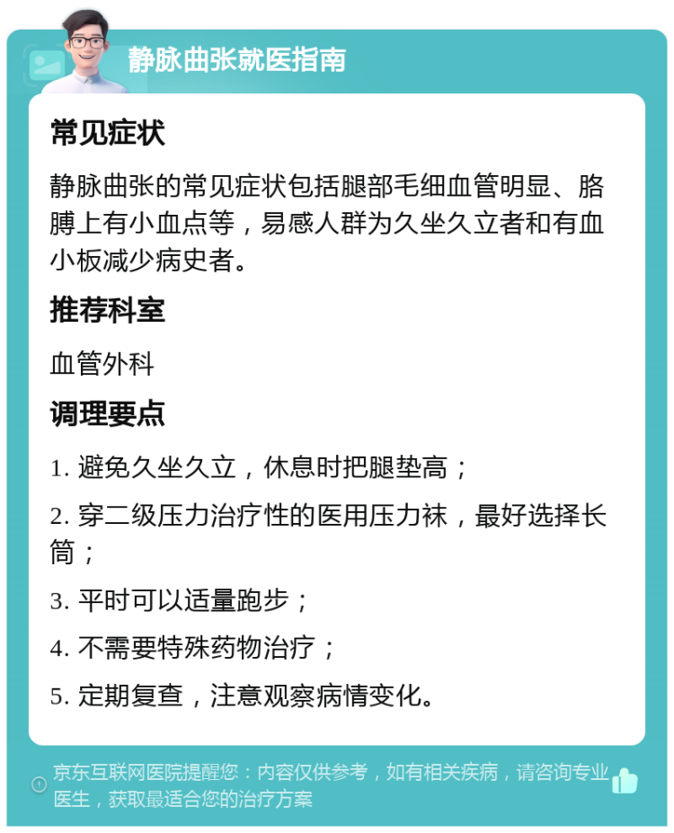 静脉曲张就医指南 常见症状 静脉曲张的常见症状包括腿部毛细血管明显、胳膊上有小血点等，易感人群为久坐久立者和有血小板减少病史者。 推荐科室 血管外科 调理要点 1. 避免久坐久立，休息时把腿垫高； 2. 穿二级压力治疗性的医用压力袜，最好选择长筒； 3. 平时可以适量跑步； 4. 不需要特殊药物治疗； 5. 定期复查，注意观察病情变化。