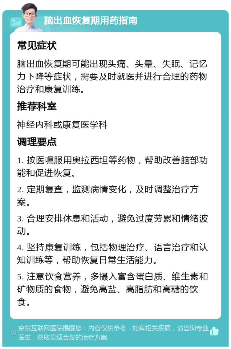 脑出血恢复期用药指南 常见症状 脑出血恢复期可能出现头痛、头晕、失眠、记忆力下降等症状，需要及时就医并进行合理的药物治疗和康复训练。 推荐科室 神经内科或康复医学科 调理要点 1. 按医嘱服用奥拉西坦等药物，帮助改善脑部功能和促进恢复。 2. 定期复查，监测病情变化，及时调整治疗方案。 3. 合理安排休息和活动，避免过度劳累和情绪波动。 4. 坚持康复训练，包括物理治疗、语言治疗和认知训练等，帮助恢复日常生活能力。 5. 注意饮食营养，多摄入富含蛋白质、维生素和矿物质的食物，避免高盐、高脂肪和高糖的饮食。