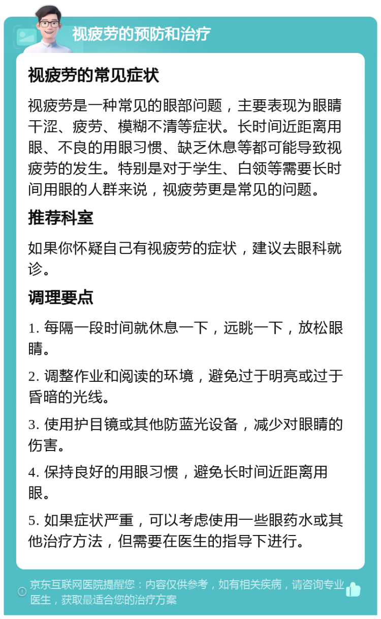 视疲劳的预防和治疗 视疲劳的常见症状 视疲劳是一种常见的眼部问题，主要表现为眼睛干涩、疲劳、模糊不清等症状。长时间近距离用眼、不良的用眼习惯、缺乏休息等都可能导致视疲劳的发生。特别是对于学生、白领等需要长时间用眼的人群来说，视疲劳更是常见的问题。 推荐科室 如果你怀疑自己有视疲劳的症状，建议去眼科就诊。 调理要点 1. 每隔一段时间就休息一下，远眺一下，放松眼睛。 2. 调整作业和阅读的环境，避免过于明亮或过于昏暗的光线。 3. 使用护目镜或其他防蓝光设备，减少对眼睛的伤害。 4. 保持良好的用眼习惯，避免长时间近距离用眼。 5. 如果症状严重，可以考虑使用一些眼药水或其他治疗方法，但需要在医生的指导下进行。