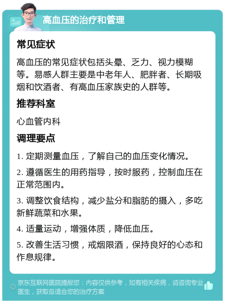 高血压的治疗和管理 常见症状 高血压的常见症状包括头晕、乏力、视力模糊等。易感人群主要是中老年人、肥胖者、长期吸烟和饮酒者、有高血压家族史的人群等。 推荐科室 心血管内科 调理要点 1. 定期测量血压，了解自己的血压变化情况。 2. 遵循医生的用药指导，按时服药，控制血压在正常范围内。 3. 调整饮食结构，减少盐分和脂肪的摄入，多吃新鲜蔬菜和水果。 4. 适量运动，增强体质，降低血压。 5. 改善生活习惯，戒烟限酒，保持良好的心态和作息规律。