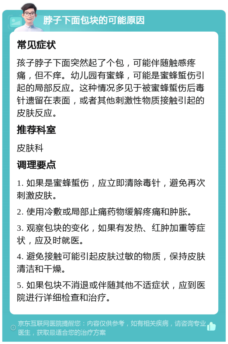 脖子下面包块的可能原因 常见症状 孩子脖子下面突然起了个包，可能伴随触感疼痛，但不痒。幼儿园有蜜蜂，可能是蜜蜂蜇伤引起的局部反应。这种情况多见于被蜜蜂蜇伤后毒针遗留在表面，或者其他刺激性物质接触引起的皮肤反应。 推荐科室 皮肤科 调理要点 1. 如果是蜜蜂蜇伤，应立即清除毒针，避免再次刺激皮肤。 2. 使用冷敷或局部止痛药物缓解疼痛和肿胀。 3. 观察包块的变化，如果有发热、红肿加重等症状，应及时就医。 4. 避免接触可能引起皮肤过敏的物质，保持皮肤清洁和干燥。 5. 如果包块不消退或伴随其他不适症状，应到医院进行详细检查和治疗。