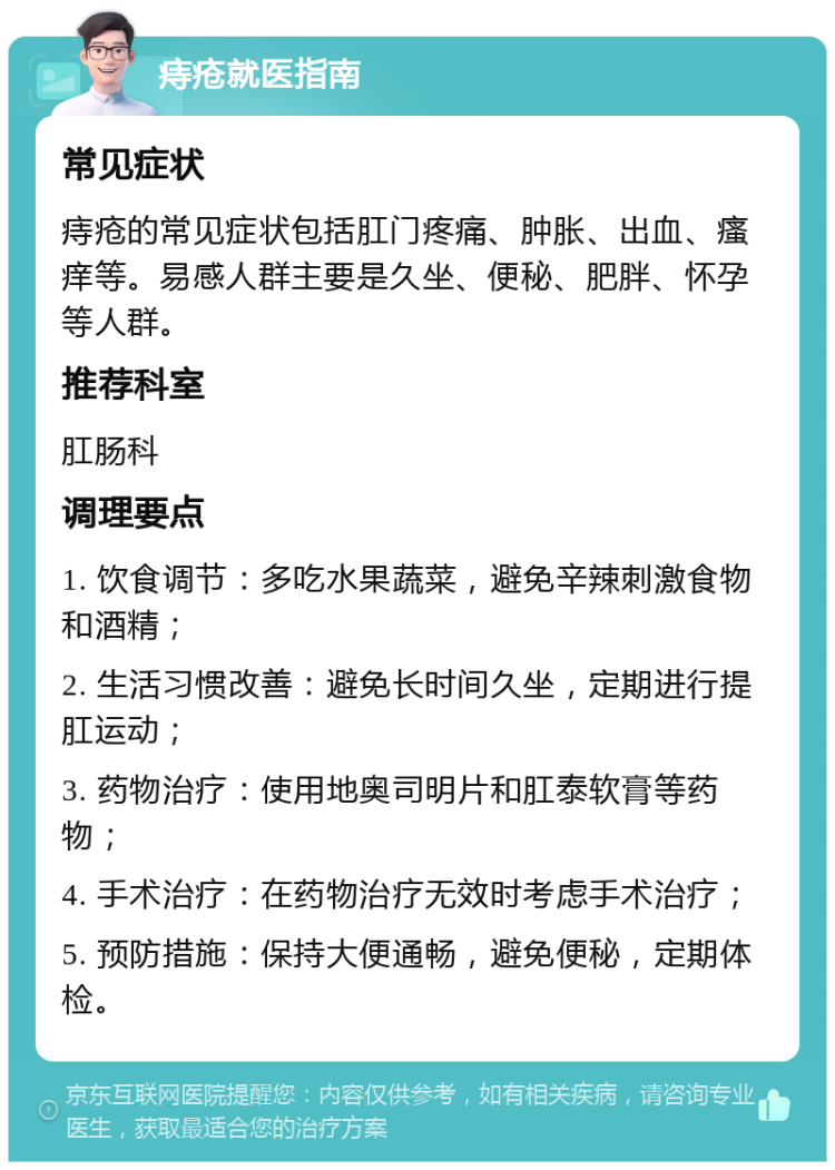 痔疮就医指南 常见症状 痔疮的常见症状包括肛门疼痛、肿胀、出血、瘙痒等。易感人群主要是久坐、便秘、肥胖、怀孕等人群。 推荐科室 肛肠科 调理要点 1. 饮食调节：多吃水果蔬菜，避免辛辣刺激食物和酒精； 2. 生活习惯改善：避免长时间久坐，定期进行提肛运动； 3. 药物治疗：使用地奥司明片和肛泰软膏等药物； 4. 手术治疗：在药物治疗无效时考虑手术治疗； 5. 预防措施：保持大便通畅，避免便秘，定期体检。