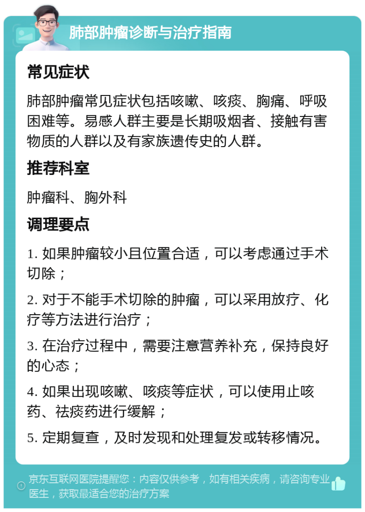 肺部肿瘤诊断与治疗指南 常见症状 肺部肿瘤常见症状包括咳嗽、咳痰、胸痛、呼吸困难等。易感人群主要是长期吸烟者、接触有害物质的人群以及有家族遗传史的人群。 推荐科室 肿瘤科、胸外科 调理要点 1. 如果肿瘤较小且位置合适，可以考虑通过手术切除； 2. 对于不能手术切除的肿瘤，可以采用放疗、化疗等方法进行治疗； 3. 在治疗过程中，需要注意营养补充，保持良好的心态； 4. 如果出现咳嗽、咳痰等症状，可以使用止咳药、祛痰药进行缓解； 5. 定期复查，及时发现和处理复发或转移情况。