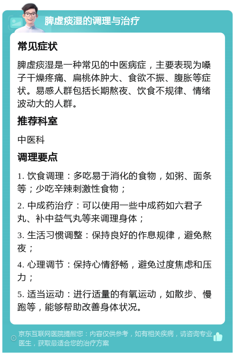 脾虚痰湿的调理与治疗 常见症状 脾虚痰湿是一种常见的中医病症，主要表现为嗓子干燥疼痛、扁桃体肿大、食欲不振、腹胀等症状。易感人群包括长期熬夜、饮食不规律、情绪波动大的人群。 推荐科室 中医科 调理要点 1. 饮食调理：多吃易于消化的食物，如粥、面条等；少吃辛辣刺激性食物； 2. 中成药治疗：可以使用一些中成药如六君子丸、补中益气丸等来调理身体； 3. 生活习惯调整：保持良好的作息规律，避免熬夜； 4. 心理调节：保持心情舒畅，避免过度焦虑和压力； 5. 适当运动：进行适量的有氧运动，如散步、慢跑等，能够帮助改善身体状况。