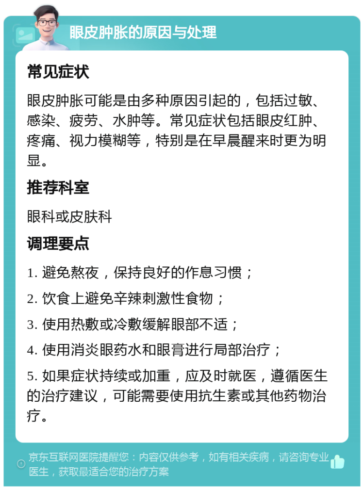 眼皮肿胀的原因与处理 常见症状 眼皮肿胀可能是由多种原因引起的，包括过敏、感染、疲劳、水肿等。常见症状包括眼皮红肿、疼痛、视力模糊等，特别是在早晨醒来时更为明显。 推荐科室 眼科或皮肤科 调理要点 1. 避免熬夜，保持良好的作息习惯； 2. 饮食上避免辛辣刺激性食物； 3. 使用热敷或冷敷缓解眼部不适； 4. 使用消炎眼药水和眼膏进行局部治疗； 5. 如果症状持续或加重，应及时就医，遵循医生的治疗建议，可能需要使用抗生素或其他药物治疗。