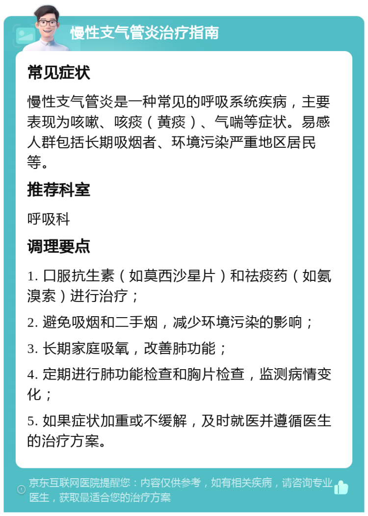 慢性支气管炎治疗指南 常见症状 慢性支气管炎是一种常见的呼吸系统疾病，主要表现为咳嗽、咳痰（黄痰）、气喘等症状。易感人群包括长期吸烟者、环境污染严重地区居民等。 推荐科室 呼吸科 调理要点 1. 口服抗生素（如莫西沙星片）和祛痰药（如氨溴索）进行治疗； 2. 避免吸烟和二手烟，减少环境污染的影响； 3. 长期家庭吸氧，改善肺功能； 4. 定期进行肺功能检查和胸片检查，监测病情变化； 5. 如果症状加重或不缓解，及时就医并遵循医生的治疗方案。